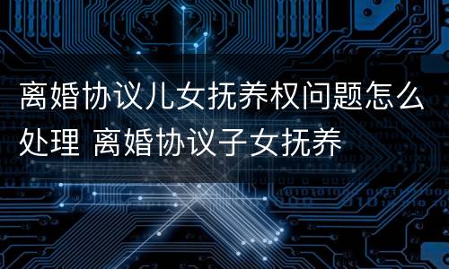 离婚协议儿女抚养权问题怎么处理 离婚协议子女抚养