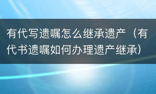 有代写遗嘱怎么继承遗产（有代书遗嘱如何办理遗产继承）
