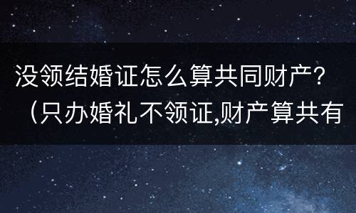 没领结婚证怎么算共同财产？（只办婚礼不领证,财产算共有的吗）