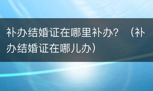 补办结婚证在哪里补办？（补办结婚证在哪儿办）