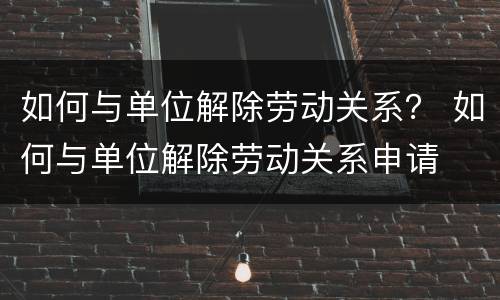 如何与单位解除劳动关系？ 如何与单位解除劳动关系申请