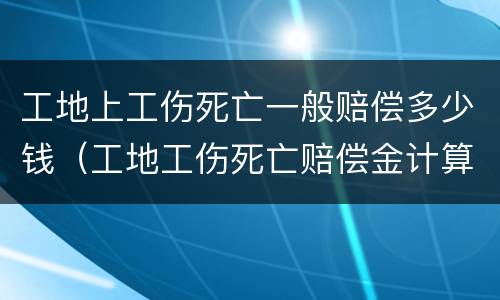 工地上工伤死亡一般赔偿多少钱（工地工伤死亡赔偿金计算标准）