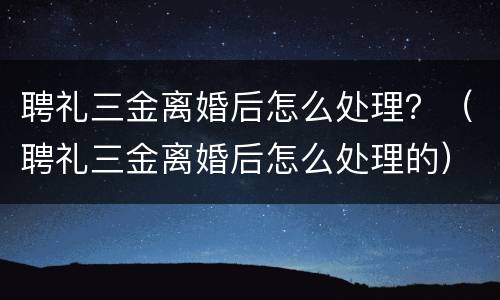 聘礼三金离婚后怎么处理？（聘礼三金离婚后怎么处理的）