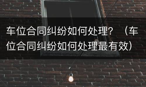 车位合同纠纷如何处理？（车位合同纠纷如何处理最有效）