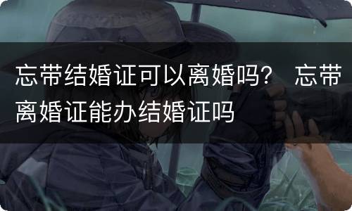 忘带结婚证可以离婚吗？ 忘带离婚证能办结婚证吗