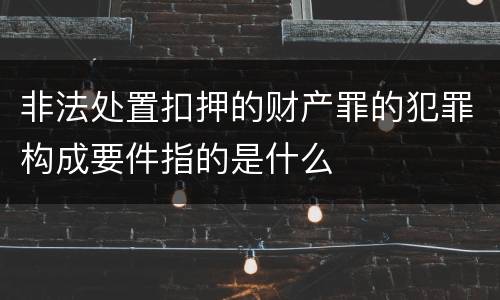 非法处置扣押的财产罪的犯罪构成要件指的是什么