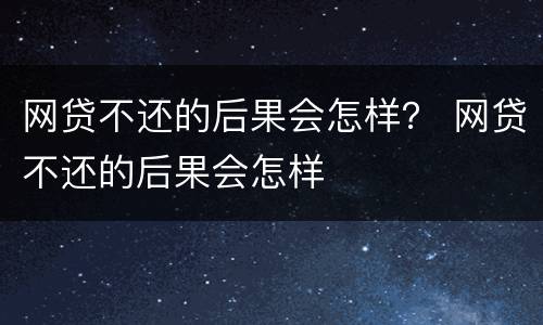 网贷不还的后果会怎样？ 网贷不还的后果会怎样