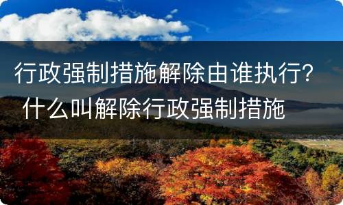 行政强制措施解除由谁执行？ 什么叫解除行政强制措施