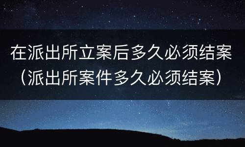 在派出所立案后多久必须结案（派出所案件多久必须结案）
