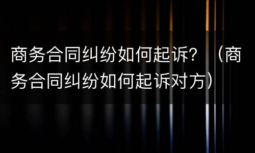 商务合同纠纷如何起诉？（商务合同纠纷如何起诉对方）