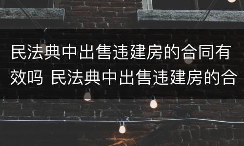 民法典中出售违建房的合同有效吗 民法典中出售违建房的合同有效吗怎么写