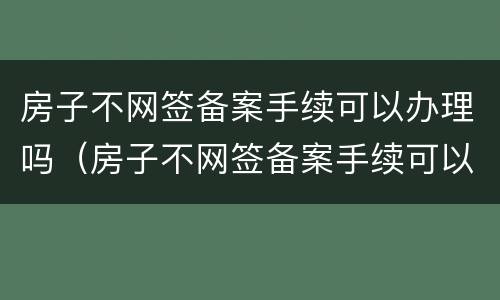 房子不网签备案手续可以办理吗（房子不网签备案手续可以办理吗多少钱）