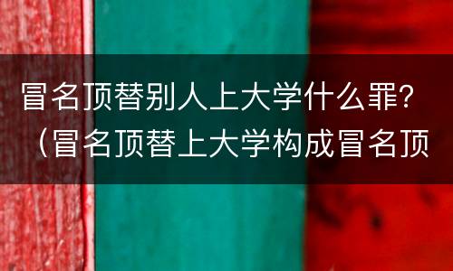 冒名顶替别人上大学什么罪？（冒名顶替上大学构成冒名顶替罪吗）