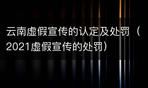 云南虚假宣传的认定及处罚（2021虚假宣传的处罚）