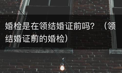 婚检是在领结婚证前吗？（领结婚证前的婚检）