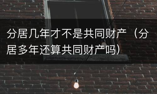 分居几年才不是共同财产（分居多年还算共同财产吗）