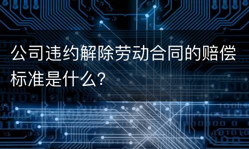 公司违约解除劳动合同的赔偿标准是什么？