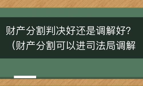财产分割判决好还是调解好？（财产分割可以进司法局调解）