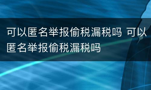 可以匿名举报偷税漏税吗 可以匿名举报偷税漏税吗