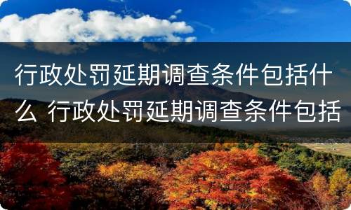 行政处罚延期调查条件包括什么 行政处罚延期调查条件包括什么和什么