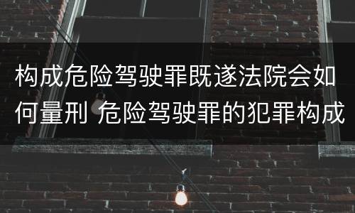 构成危险驾驶罪既遂法院会如何量刑 危险驾驶罪的犯罪构成要件