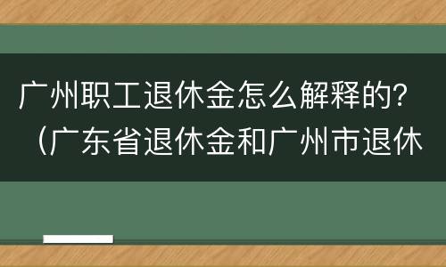 广州职工退休金怎么解释的？（广东省退休金和广州市退休金）