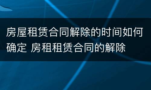 房屋租赁合同解除的时间如何确定 房租租赁合同的解除