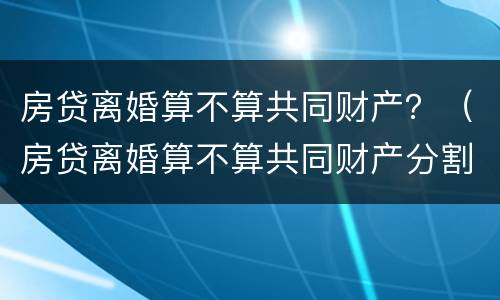 房贷离婚算不算共同财产？（房贷离婚算不算共同财产分割）