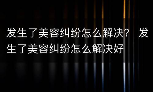 发生了美容纠纷怎么解决？ 发生了美容纠纷怎么解决好