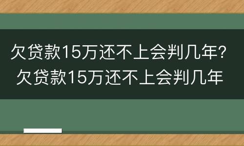 欠贷款15万还不上会判几年？ 欠贷款15万还不上会判几年