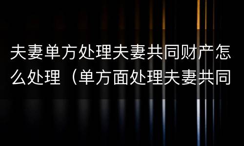 夫妻单方处理夫妻共同财产怎么处理（单方面处理夫妻共同财产）