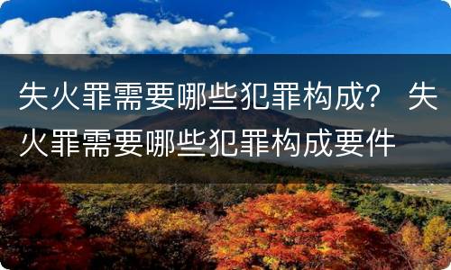 失火罪需要哪些犯罪构成？ 失火罪需要哪些犯罪构成要件