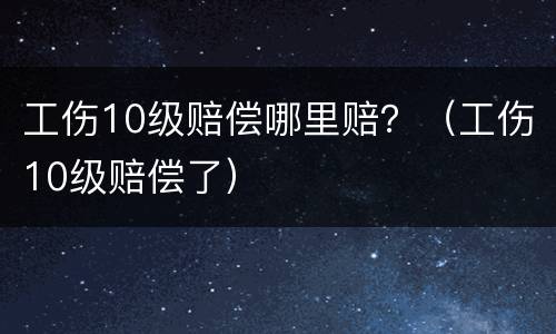工伤10级赔偿哪里赔？（工伤10级赔偿了）