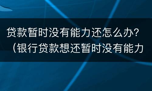贷款暂时没有能力还怎么办？（银行贷款想还暂时没有能力还的怎么办）
