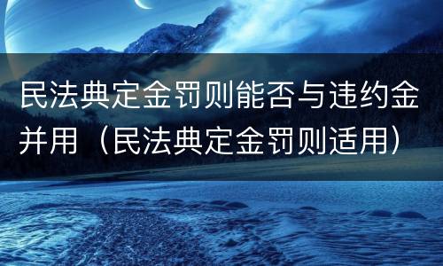 民法典定金罚则能否与违约金并用（民法典定金罚则适用）
