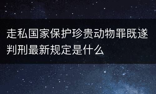 走私国家保护珍贵动物罪既遂判刑最新规定是什么