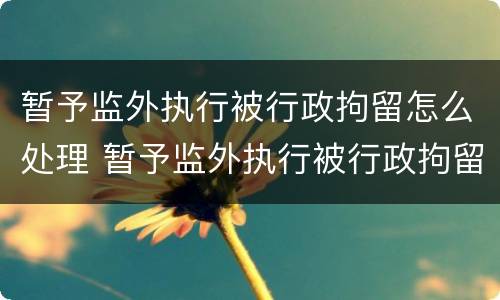 暂予监外执行被行政拘留怎么处理 暂予监外执行被行政拘留怎么处理呢