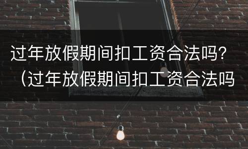 过年放假期间扣工资合法吗？（过年放假期间扣工资合法吗）