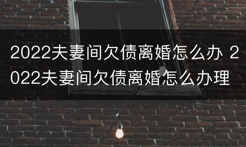 2022夫妻间欠债离婚怎么办 2022夫妻间欠债离婚怎么办理