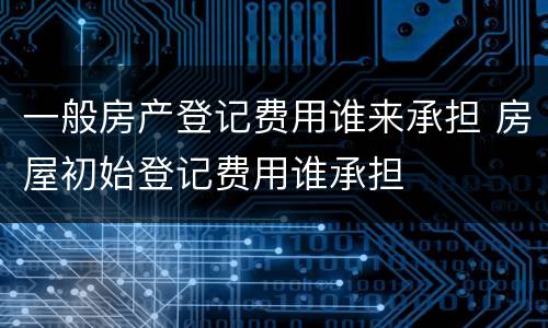 一般房产登记费用谁来承担 房屋初始登记费用谁承担