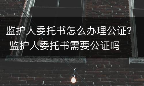 监护人委托书怎么办理公证？ 监护人委托书需要公证吗