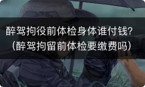 醉驾拘役前体检身体谁付钱？（醉驾拘留前体检要缴费吗）