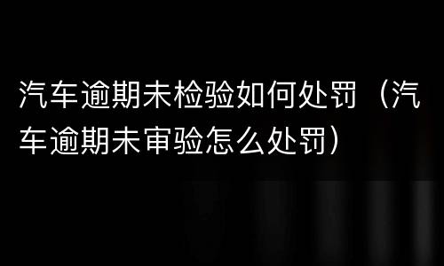 汽车逾期未检验如何处罚（汽车逾期未审验怎么处罚）