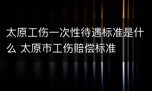 太原工伤一次性待遇标准是什么 太原市工伤赔偿标准
