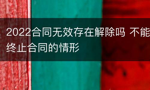 2022合同无效存在解除吗 不能终止合同的情形