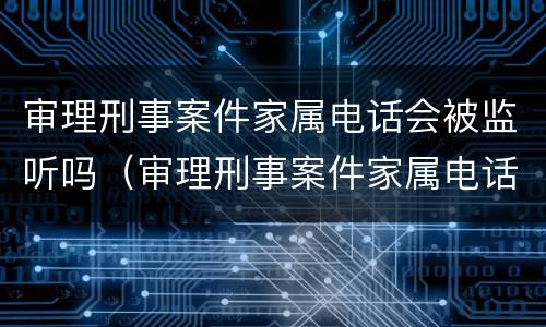 审理刑事案件家属电话会被监听吗（审理刑事案件家属电话会被监听吗知乎）