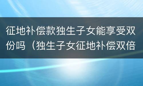 征地补偿款独生子女能享受双份吗（独生子女征地补偿双倍算谁的）