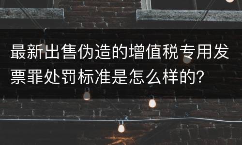最新出售伪造的增值税专用发票罪处罚标准是怎么样的？