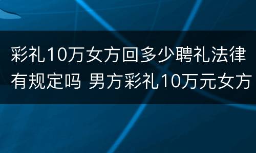 彩礼10万女方回多少聘礼法律有规定吗 男方彩礼10万元女方要还礼多少
