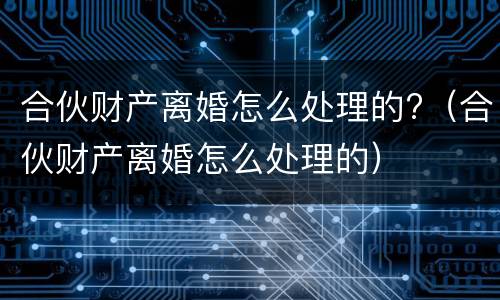 合伙财产离婚怎么处理的?（合伙财产离婚怎么处理的）